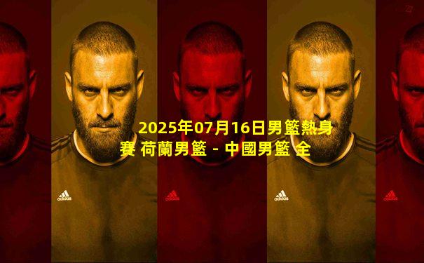 2025年07月16日男籃熱身賽 荷蘭男籃 - 中國男籃 全場錄像